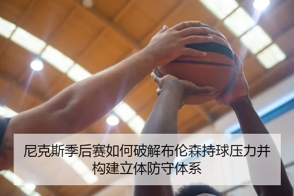 尼克斯季后赛如何破解布伦森持球压力并构建立体防守体系