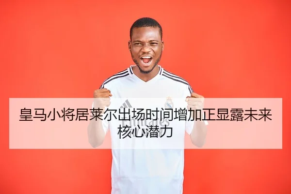 皇马小将居莱尔出场时间增加正显露未来核心潜力
