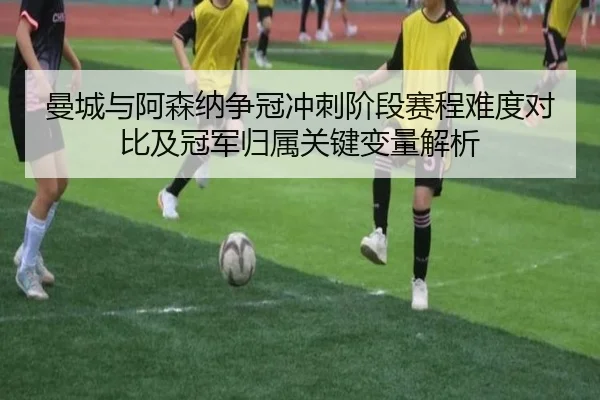 曼城与阿森纳争冠冲刺阶段赛程难度对比及冠军归属关键变量解析