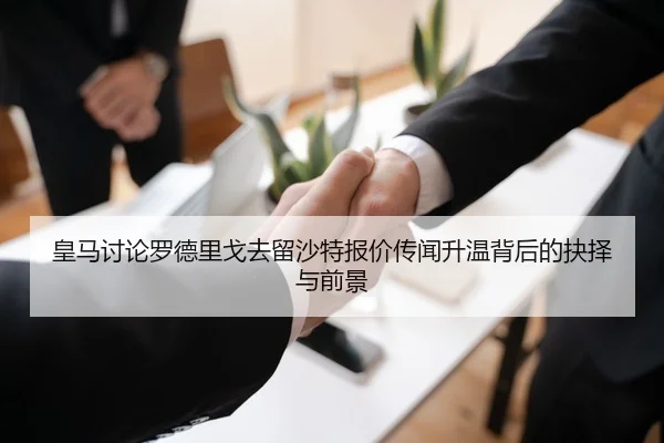 皇马讨论罗德里戈去留沙特报价传闻升温背后的抉择与前景